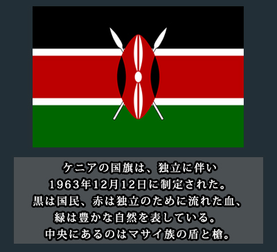 ケニアの国旗は、独立に伴い1963年12月12日に制定された。 黒は国民、赤は独立のために流れた血、緑は豊かな自然を表している。 中央にあるのはマサイ族の盾と槍。